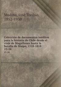 Coleccin de documentos inditos para la historia de Chile desde el viaje de Magallanes hasta la batalla de Maipo, 1518-1818. 23-24