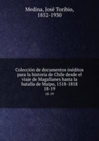 Coleccin de documentos inditos para la historia de Chile desde el viaje de Magallanes hasta la batalla de Maipo, 1518-1818. 18-19