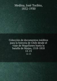 Coleccin de documentos inditos para la historia de Chile desde el viaje de Magallanes hasta la batalla de Maipo, 1518-1818. 12-13