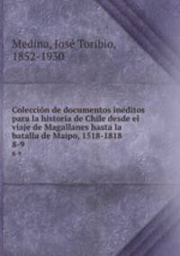 Coleccin de documentos inditos para la historia de Chile desde el viaje de Magallanes hasta la batalla de Maipo, 1518-1818. 8-9