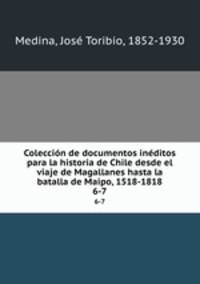 Coleccin de documentos inditos para la historia de Chile desde el viaje de Magallanes hasta la batalla de Maipo, 1518-1818. 6-7