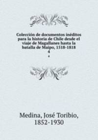 Coleccin de documentos inditos para la historia de Chile desde el viaje de Magallanes hasta la batalla de Maipo, 1518-1818. 4