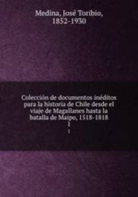 Coleccin de documentos inditos para la historia de Chile desde el viaje de Magallanes hasta la batalla de Maipo, 1518-1818. 1