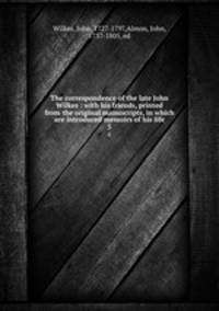 The correspondence of the late John Wilkes : with his friends, printed from the original manuscripts, in which are introduced memoirs of his life. 5