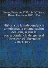 Historia de la independencia americana; la emancipacion del Per, segn la correspondencia del general Heres con el Libertador (1821-1830)