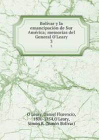 Bolvar y la emancipacin de Sur Amrica; memorias del General O`Leary. 3