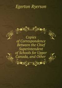Copies of Correspondence Between the Chief Superintendent of Schools for Upper Canada, and Other .