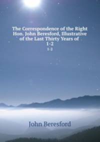 The Correspondence of the Right Hon. John Beresford, Illustrative of the Last Thirty Years of .. 1-2