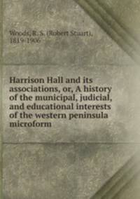 Harrison Hall and its associations, or, A history of the municipal, judicial, and educational interests of the western peninsula microform