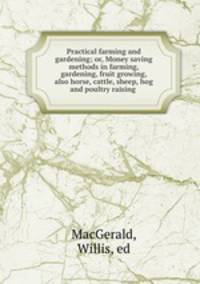 Practical farming and gardening; or, Money saving methods in farming, gardening, fruit growing, also horse, cattle, sheep, hog and poultry raising
