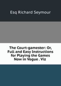 The Court-gamester: Or, Full and Easy Instructions for Playing the Games Now in Vogue . Viz .