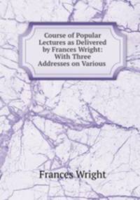 Course of Popular Lectures as Delivered by Frances Wright: With Three Addresses on Various .