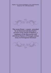The ocean flower : a poem : preceded by an historical and descriptive account of the island of Madeira, a summary of the discoveries and chivalrous history of Portugal, and an essay on Portuguese literature