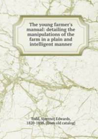 The young farmer`s manual: detailing the manipulations of the farm in a plain and intelligent manner