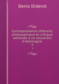 Correspondance littraire, philosophique et critique, adresse a un souverain d`Allemagne .. 5