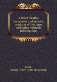 A short treatise on grasses and general products of the farm, with other valuable information;