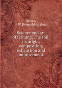 Science and art of farming. The soil, its origin, composition, exhaustion and improvement