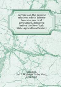 Lectures on the general relations which science bears to practical agriculture, delivered before the New-York State Agricultural Society