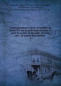 Correspondance secrete inedite de Louis XV sur la politique etrangere avec le comte de Broglie, Tercier, etc., et autres documents . 1
