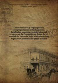 Constituciones y reglas para la congregacin de estudiantes en facultades mayores establecida en el colegio de la Compaia de Jesus de la cuidad de Valencia, bajo el titulo de Los Sagrados Corazones de Jesus y Mara