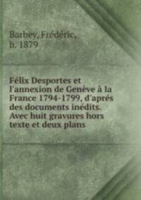 Flix Desportes et l`annexion de Genve la France 1794-1799, d`aprs des documents indits. Avec huit gravures hors texte et deux plans