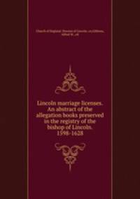 Lincoln marriage licenses. An abstract of the allegation books preserved in the registry of the bishop of Lincoln. 1598-1628