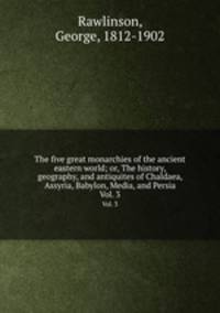 The five great monarchies of the ancient eastern world; or, The history, geography, and antiquites of Chaldaea, Assyria, Babylon, Media, and Persia. Vol. 3