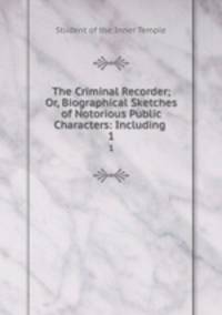 The Criminal Recorder; Or, Biographical Sketches of Notorious Public Characters: Including .. 1
