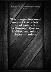 The non-professional notes of the cadets` tour of instruction to Montreal, Quebec, Halifax, and minor places microform