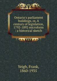 Ontario`s parliament buildings, or, A century of legislation, 1792-1892 microform : a historical sketch