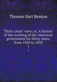 Thirty years` view; or, A history of the working of the American government for thirty years, from 1820 to 1850. 1