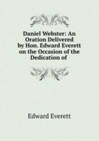 Daniel Webster: An Oration Delivered by Hon. Edward Everett on the Occasion of the Dedication of .