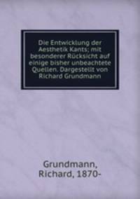 Die Entwicklung der Aesthetik Kants; mit besonderer Rcksicht auf einige bisher unbeachtete Quellen. Dargestellt von Richard Grundmann