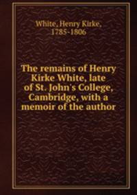 The remains of Henry Kirke White, late of St. John`s College, Cambridge, with a memoir of the author