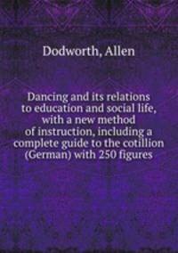 Dancing and its relations to education and social life, with a new method of instruction, including a complete guide to the cotillion (German) with 250 figures