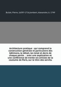 Architecture pratique : qui comprend la construction gnrale et particuliere des btimens, le dtail, les tois et devis de chaque partie . : avec une explication et une confrence de trente-six articles de la coutume de Paris, sur le titre des servitu