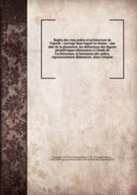 Regles des cinq ordres d`architecture de Vignole : ouvrage dans lequel on donne : une ide de la gometrie, les dfinitions des figures gomtriques ncessaires l`tude de l`architecture, la formation des ordres, rigoureusement dmontre, dans l`origine
