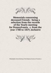 Memorials concerning deceased Friends : being a selection from the records of the Yearly meeting for Pennsylvania, &c. from the year 1788 to 1819, inclusive