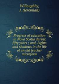 Progress of education in Nova Scotia during fifty years ; and, Lights and shadows in the life of an old teacher microform