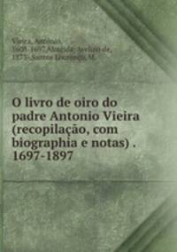 O livro de oiro do padre Antonio Vieira (recopilao, com biographia e notas) . 1697-1897