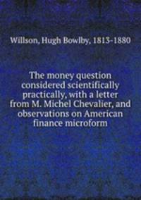 The money question considered scientifically & practically, with a letter from M. Michel Chevalier, and observations on American finance microform