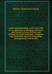 Labor copartnership; notes of a visit to co-operative workshops, factories and farms in Great Britain and Ireland, in which employer, employ, and consumer share in ownership, management and results