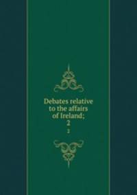 Debates relative to the affairs of Ireland;. 2