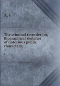 The criminal recorder; or, Biographical sketches of notorious public characters;. 1