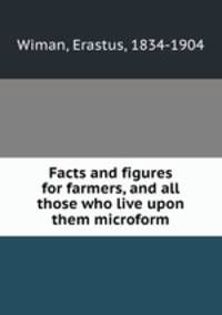 Facts and figures for farmers, and all those who live upon them microform