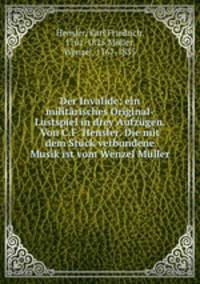 Der Invalide; ein militrisches Original-Lustspiel in drey Aufzgen. Von C.F. Hensler. Die mit dem Stck verbundene Musik ist vom Wenzel Mller