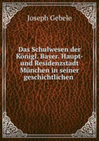 Das Schulwesen der Knigl. Bayer. Haupt- und Residenzstadt Mnchen in seiner geschichtlichen .