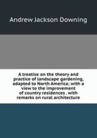 A treatise on the theory and practice of landscape gardening, adapted to North America; with a view to the improvement of country residences . with remarks on rural architecture
