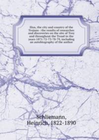 Ilios, the city and country of the Trojans : the results of researches and discoveries on the site of Troy and throughout the Troad in the years 1871-72-73-78-79, including an autobiography of the author