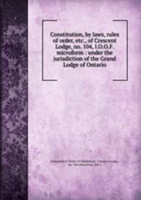 Constitution, by laws, rules of order, etc., of Crescent Lodge, no. 104, I.O.O.F. microform : under the jurisdiction of the Grand Lodge of Ontario